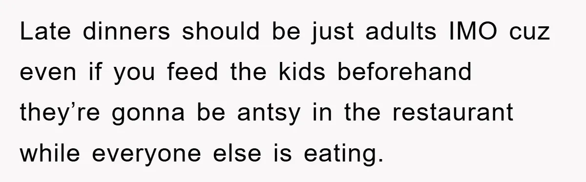 Late dinners should be just adults IMO cuz even if you feed the kids beforehand they’re gonna be antsy in the restaurant while everyone else is eating.