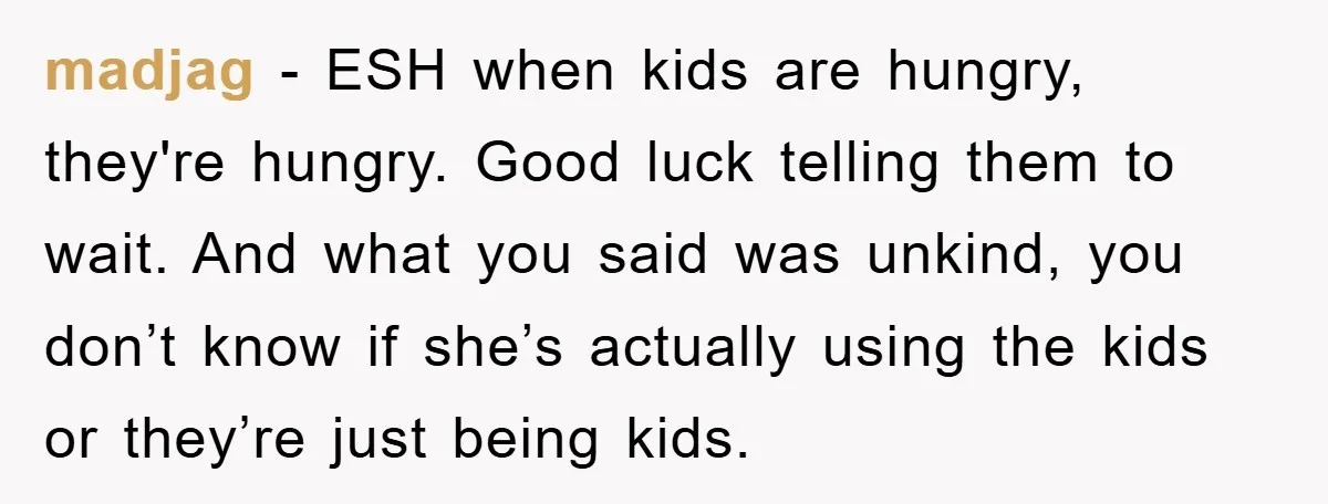 madjag − ESH when kids are hungry, they're hungry. Good luck telling them to wait. And what you said was unkind, you don’t know if she’s actually using the kids...