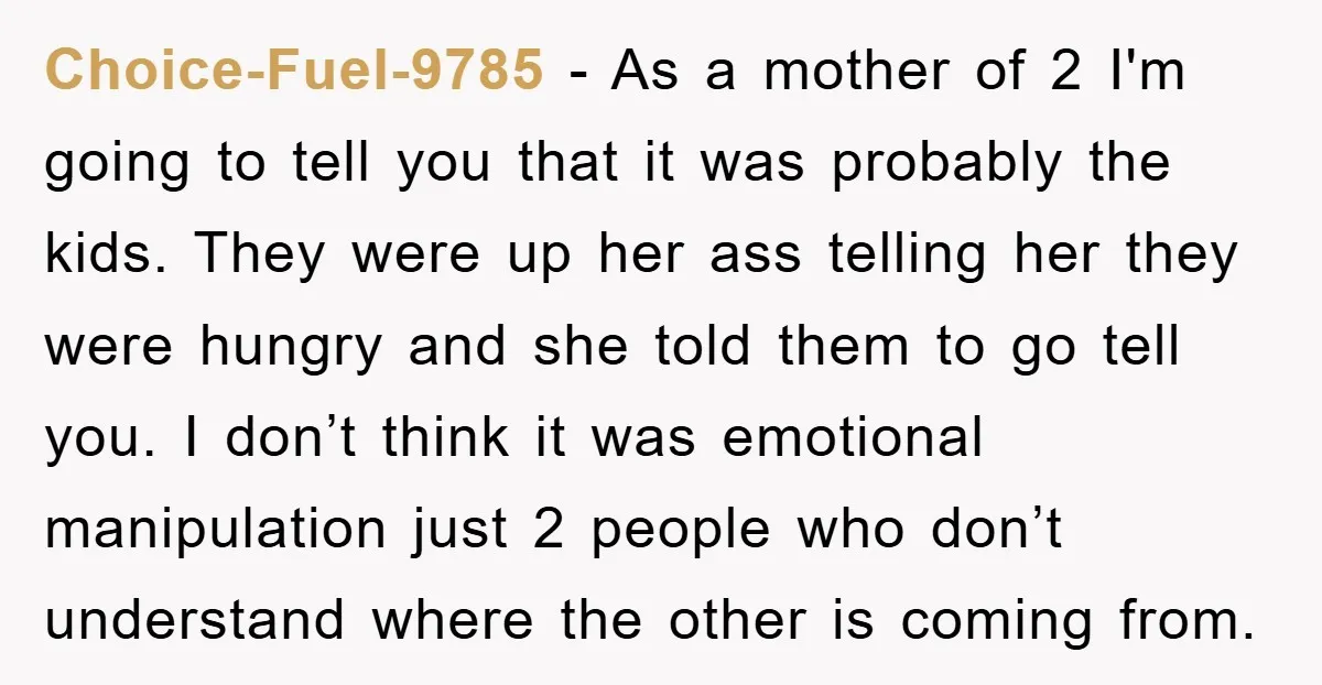 Choice-Fuel-9785 − As a mother of 2 I'm going to tell you that it was probably the kids. They were up her ass telling her they were hungry and she...