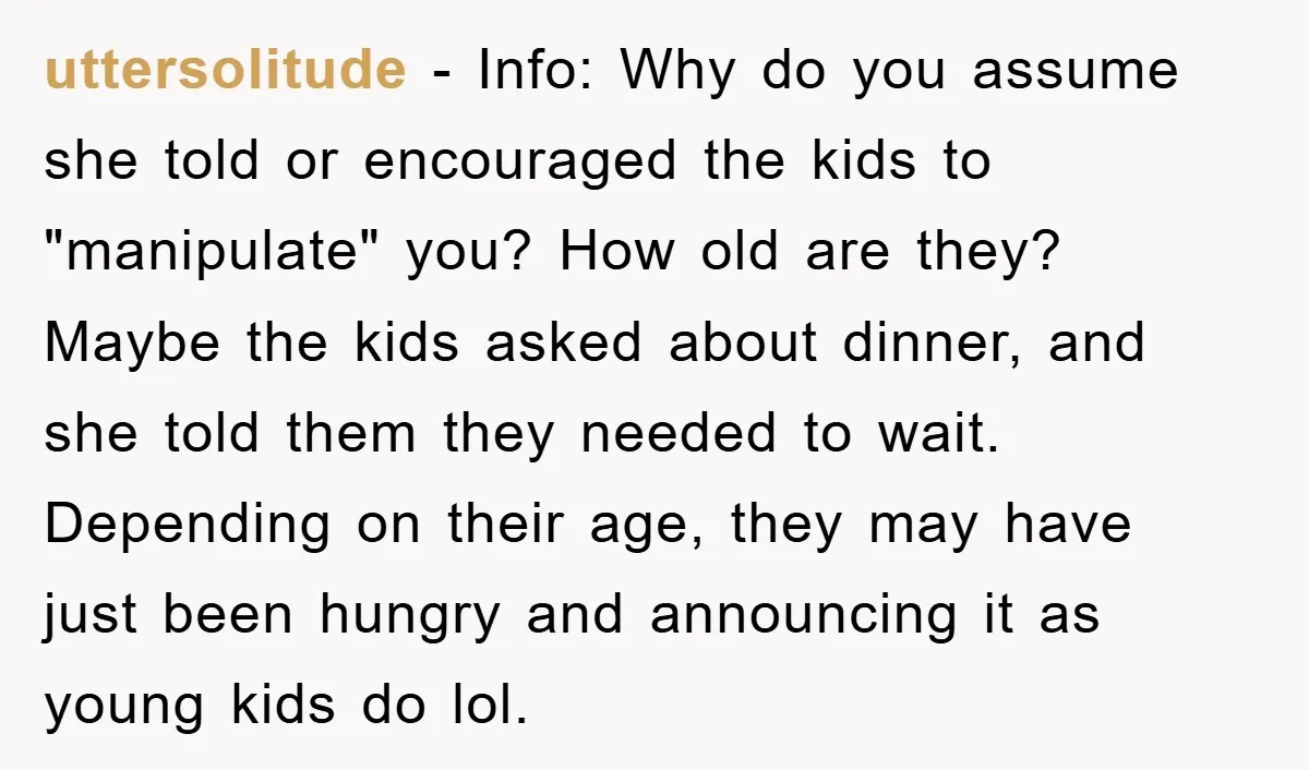 uttersolitude − Info: Why do you assume she told or encouraged the kids to "manipulate" you? How old are they? Maybe the kids asked about dinner, and she told them...