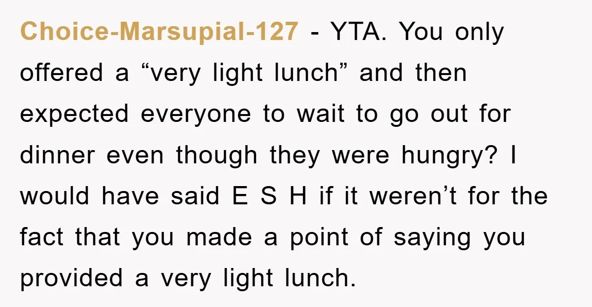 Choice-Marsupial-127 − YTA. You only offered a “very light lunch” and then expected everyone to wait to go out for dinner even though they were hungry? I would have said...