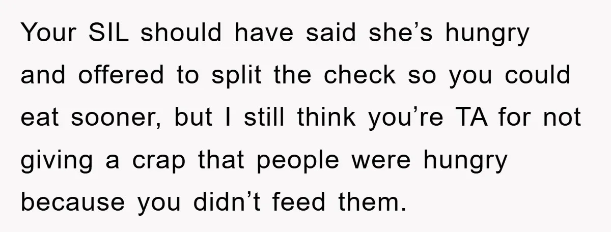 Your SIL should have said she’s hungry and offered to split the check so you could eat sooner, but I still think you’re TA for not giving a crap that...