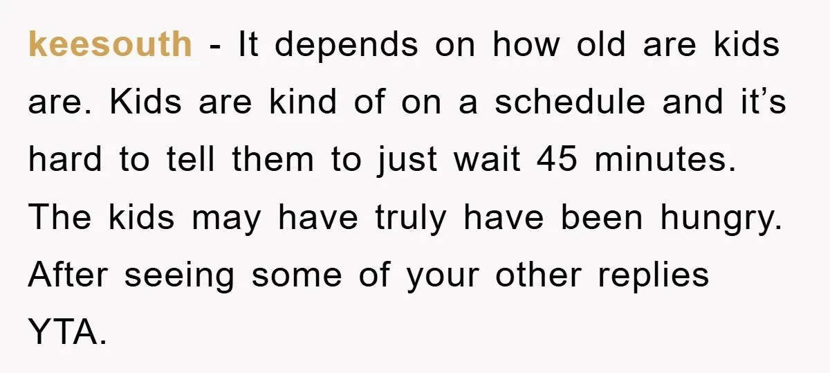 keesouth − It depends on how old are kids are. Kids are kind of on a schedule and it’s hard to tell them to just wait 45 minutes. The kids...
