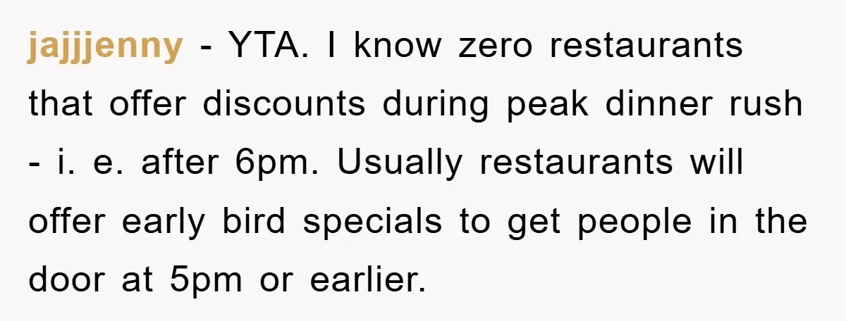 jajjjenny − YTA. I know zero restaurants that offer discounts during peak dinner rush - i. e. after 6pm. Usually restaurants will offer early bird specials to get people in...