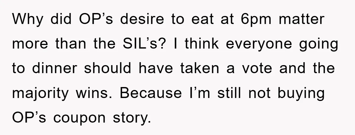 Why did OP’s desire to eat at 6pm matter more than the SIL’s? I think everyone going to dinner should have taken a vote and the majority wins. Because I’m...