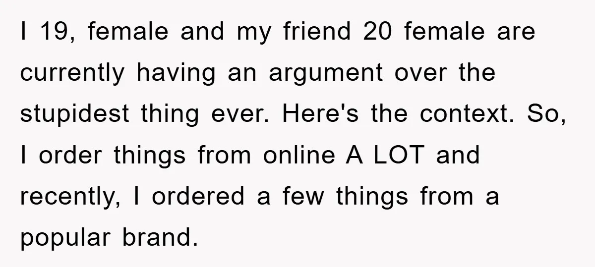 I 19, female and my friend 20 female are currently having an argument over the stupidest thing ever. Here's the context. So, I order things from online A LOT and...