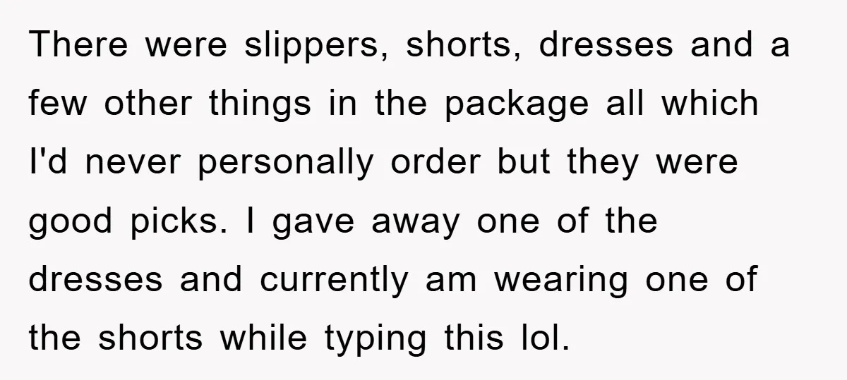 There were slippers, shorts, dresses and a few other things in the package all which I'd never personally order but they were good picks. I gave away one of the...