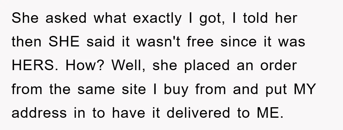 She asked what exactly I got, I told her then SHE said it wasn't free since it was HERS. How? Well, she placed an order from the same site I...