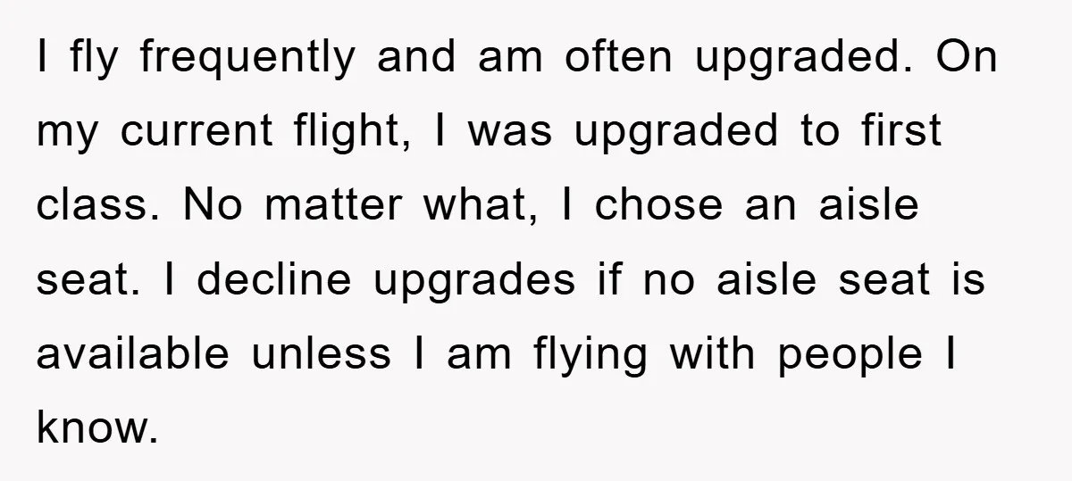 I fly frequently and am often upgraded. On my current flight, I was upgraded to first class. No matter what, I chose an aisle seat. I decline upgrades if no...