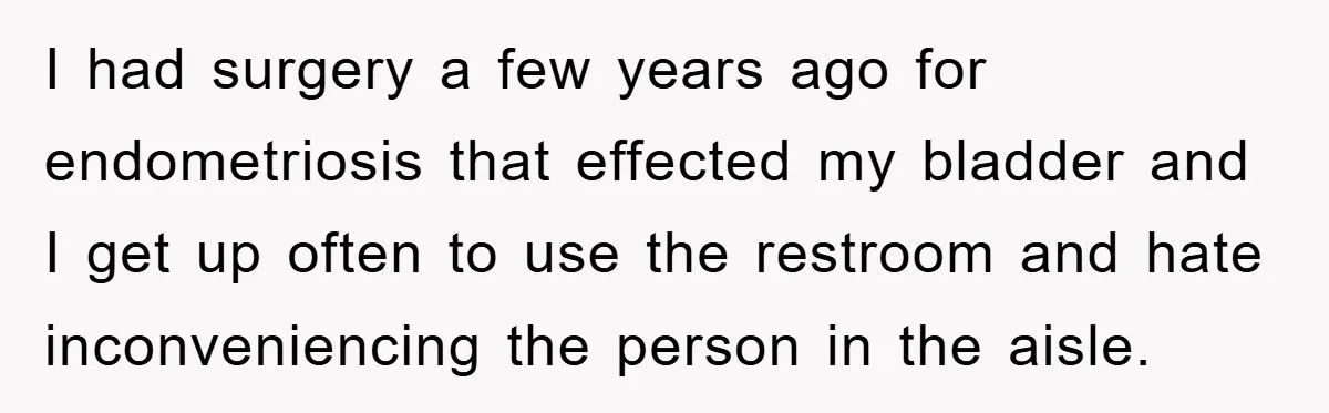 I had surgery a few years ago for endometriosis that effected my bladder and I get up often to use the restroom and hate inconveniencing the person in the aisle.