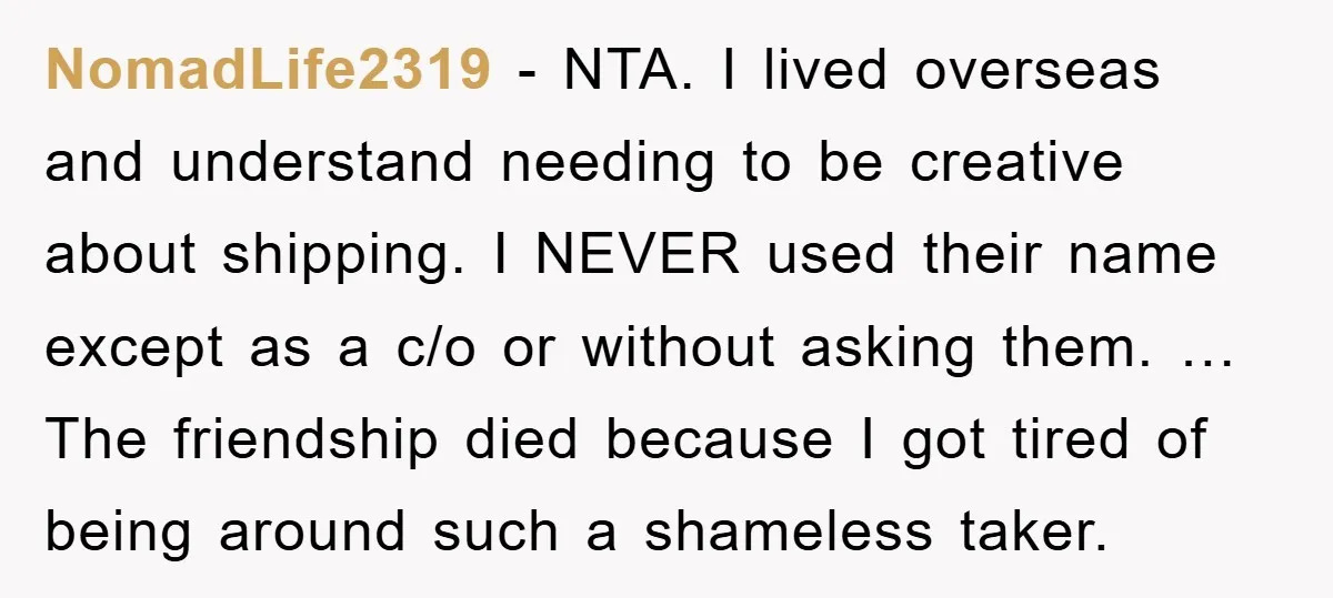 NomadLife2319 - NTA. I lived overseas and understand needing to be creative about shipping. I NEVER used their name except as a c/o or without asking them. … The friendship...