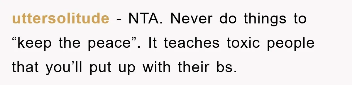 uttersolitude - NTA. Never do things to “keep the peace”. It teaches toxic people that you’ll put up with their bs.