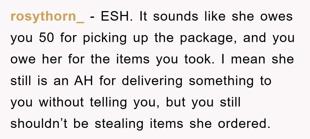 rosythorn_ - ESH. It sounds like she owes you 50 for picking up the package, and you owe her for the items you took. I mean she still is an...