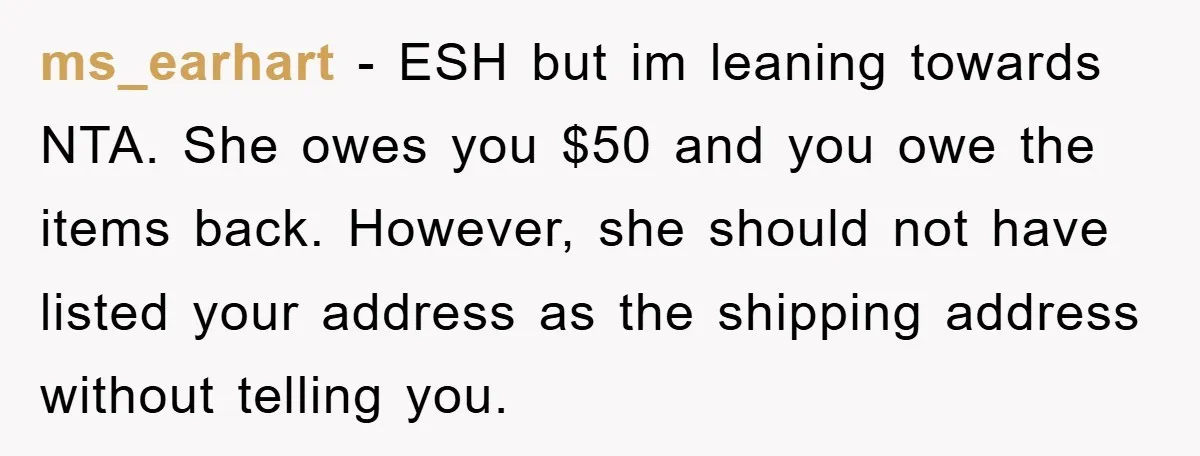 ms_earhart - ESH but im leaning towards NTA. She owes you $50 and you owe the items back. However, she should not have listed your address as the shipping address...
