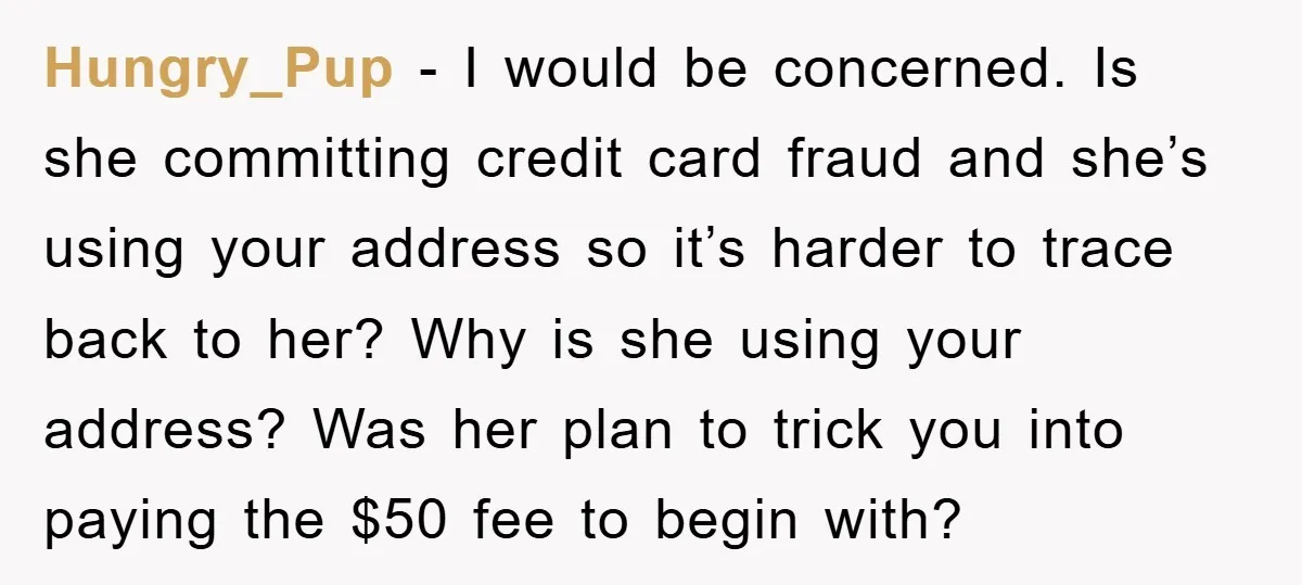 Hungry_Pup - I would be concerned. Is she committing credit card fraud and she’s using your address so it’s harder to trace back to her? Why is she using your...