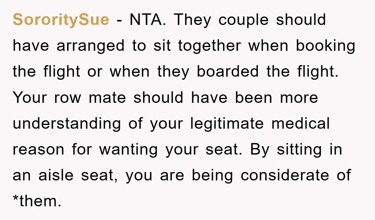 SororitySue − NTA. They couple should have arranged to sit together when booking the flight or when they boarded the flight. Your row mate should have been more understanding of...