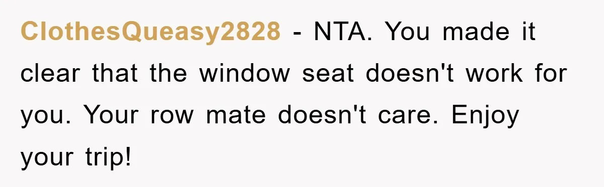 ClothesQueasy2828 − NTA. You made it clear that the window seat doesn't work for you. Your row mate doesn't care. Enjoy your trip!