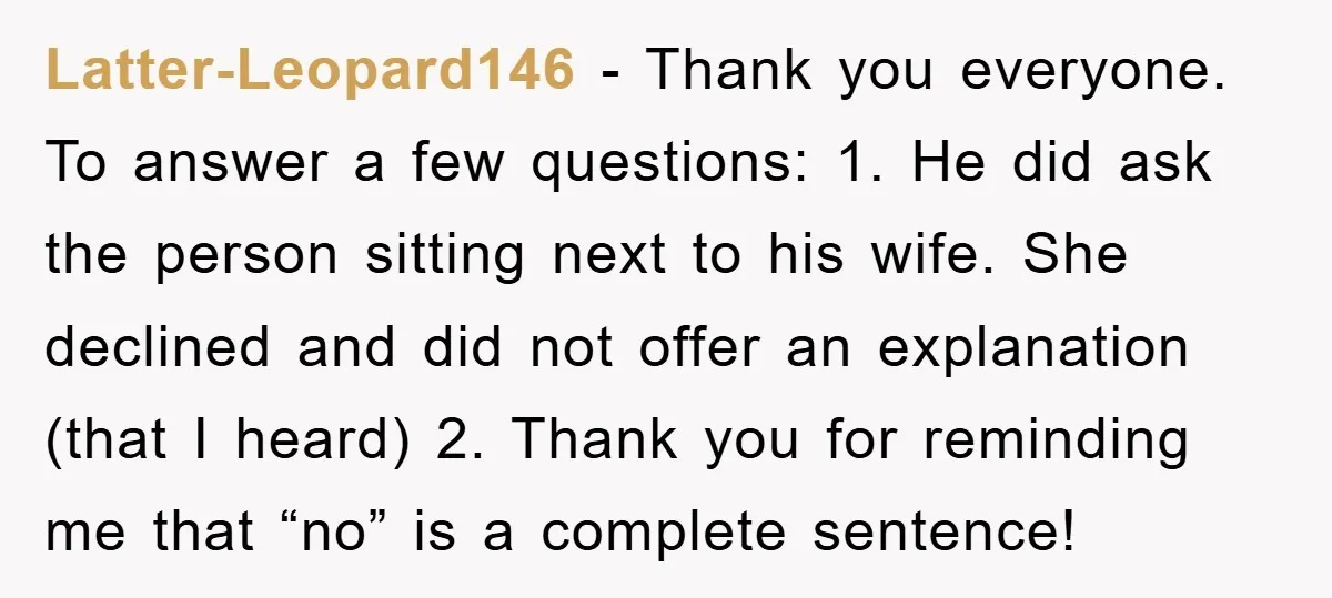 Latter-Leopard146 − Thank you everyone. To answer a few questions: 1. He did ask the person sitting next to his wife. She declined and did not offer an explanation (that...