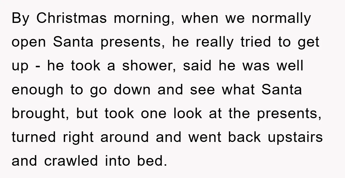 By Christmas morning, when we normally open Santa presents, he really tried to get up - he took a shower, said he was well enough to go down and see...