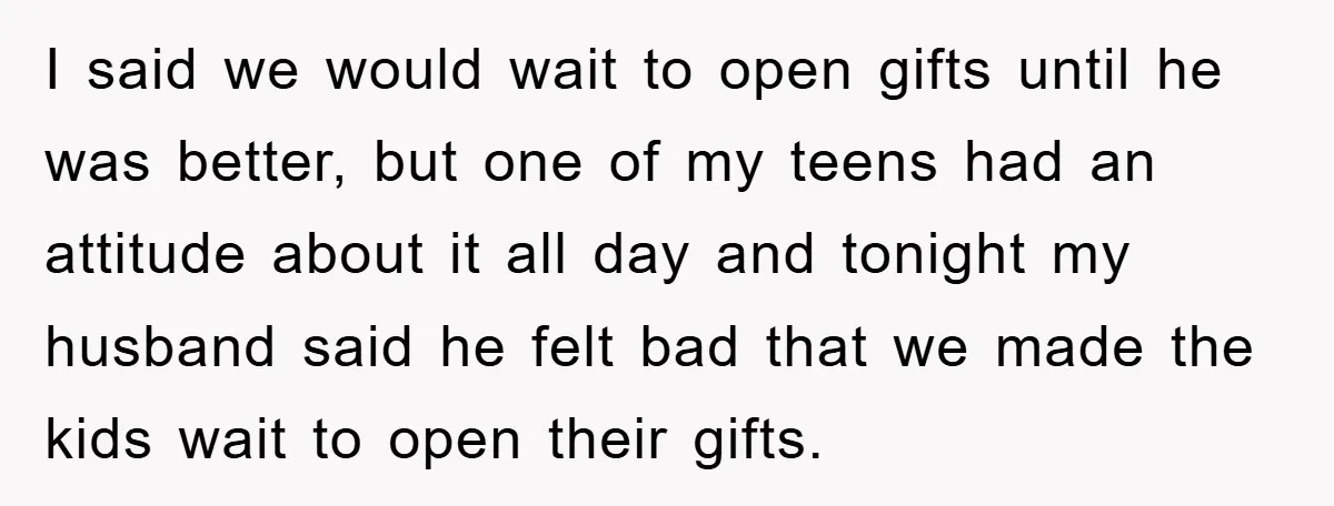 I said we would wait to open gifts until he was better, but one of my teens had an attitude about it all day and tonight my husband said he...