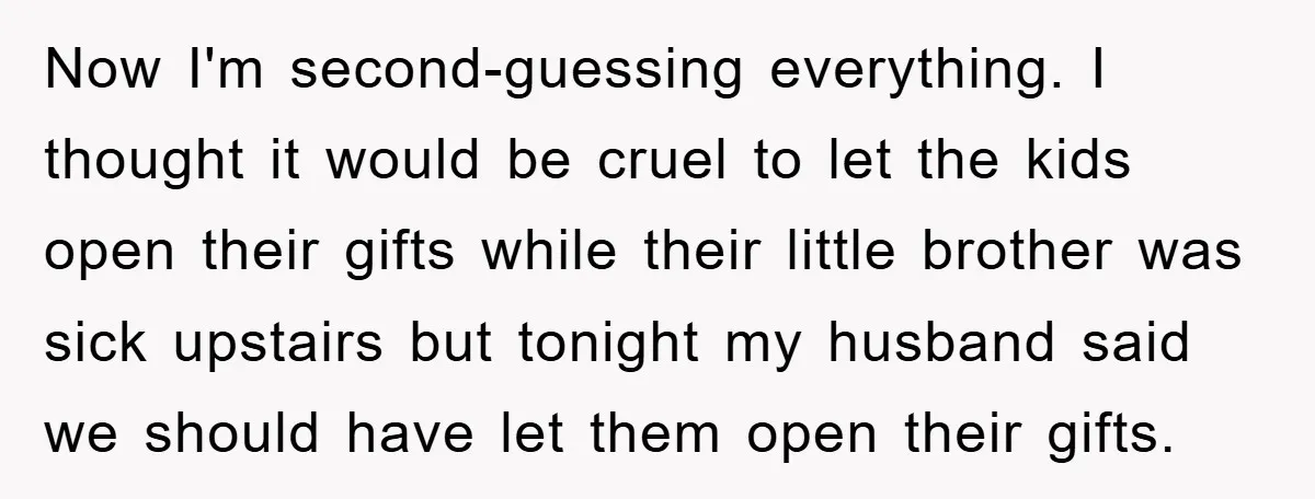 Now I'm second-guessing everything. I thought it would be cruel to let the kids open their gifts while their little brother was sick upstairs but tonight my husband said we...