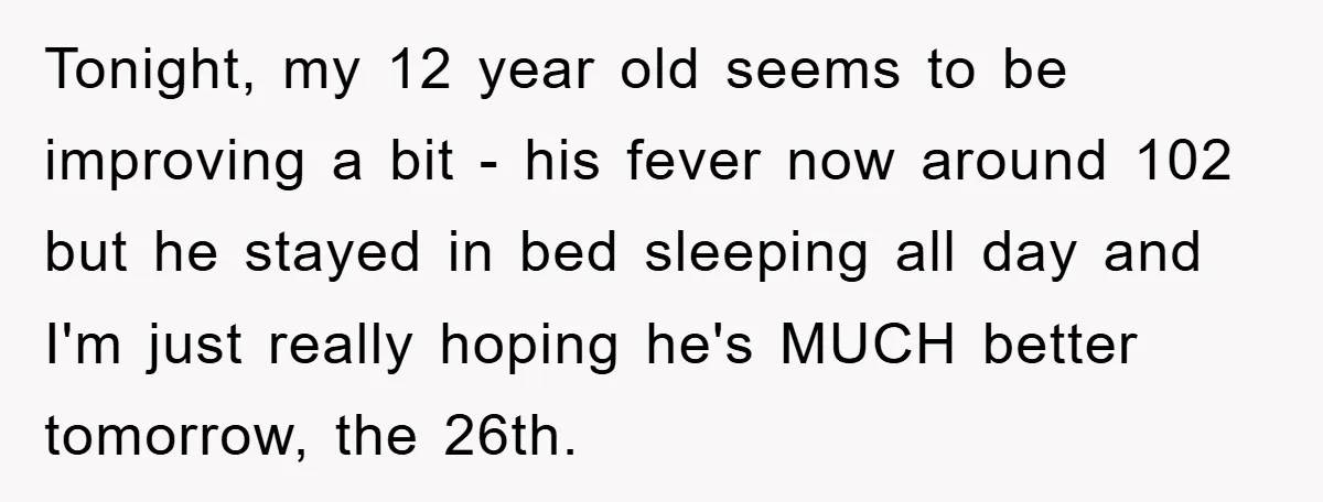 Tonight, my 12 year old seems to be improving a bit - his fever now around 102 but he stayed in bed sleeping all day and I'm just really hoping...
