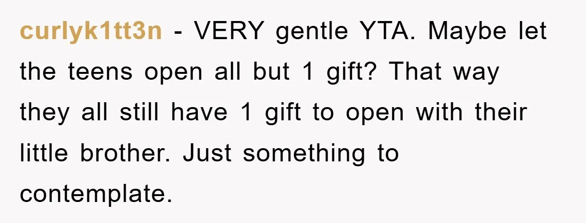 curlyk1tt3n − VERY gentle YTA. Maybe let the teens open all but 1 gift? That way they all still have 1 gift to open with their little brother. Just something...