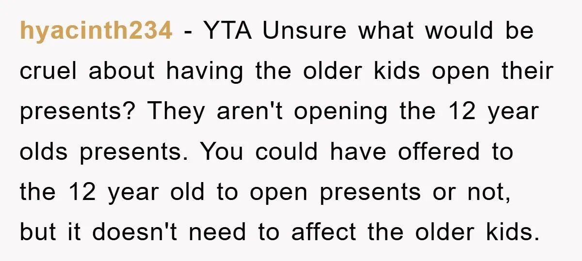 hyacinth234 − YTA Unsure what would be cruel about having the older kids open their presents? They aren't opening the 12 year olds presents. You could have offered to the...