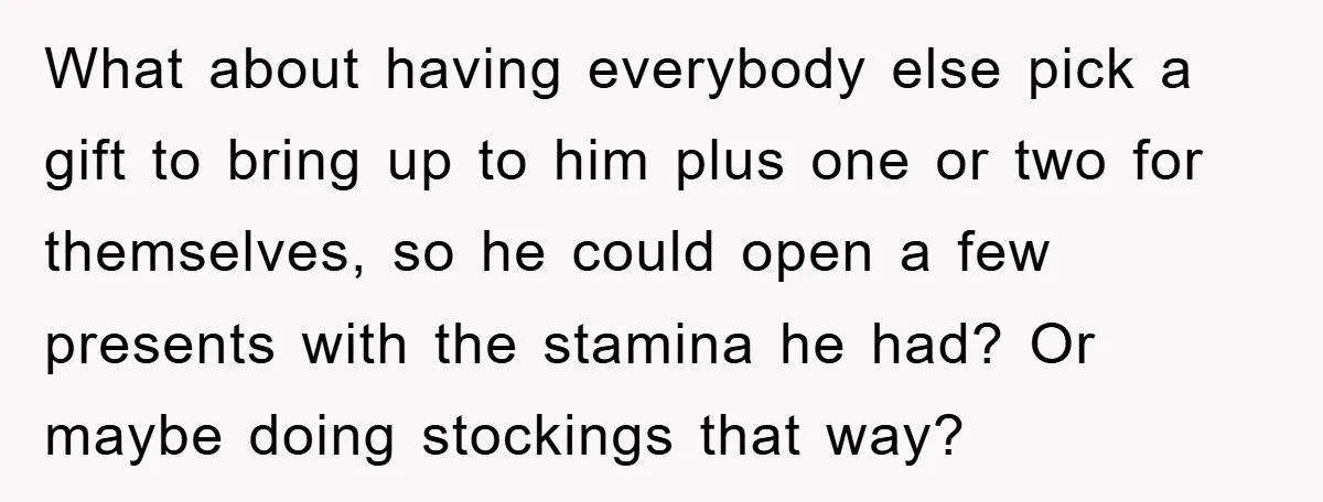 What about having everybody else pick a gift to bring up to him plus one or two for themselves, so he could open a few presents with the stamina he...