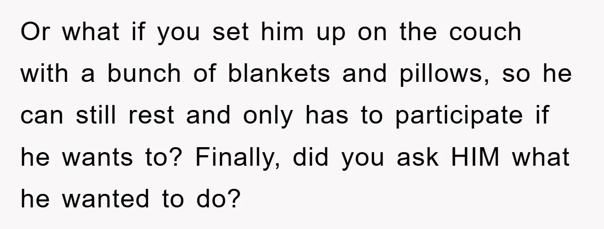 Or what if you set him up on the couch with a bunch of blankets and pillows, so he can still rest and only has to participate if he wants...