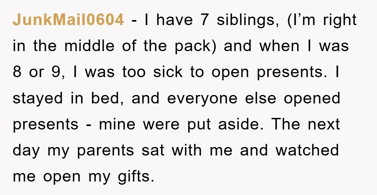 JunkMail0604 − I have 7 siblings, (I’m right in the middle of the pack) and when I was 8 or 9, I was too sick to open presents. I stayed...