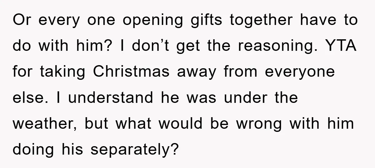 Or every one opening gifts together have to do with him? I don’t get the reasoning. YTA for taking Christmas away from everyone else. I understand he was under the...