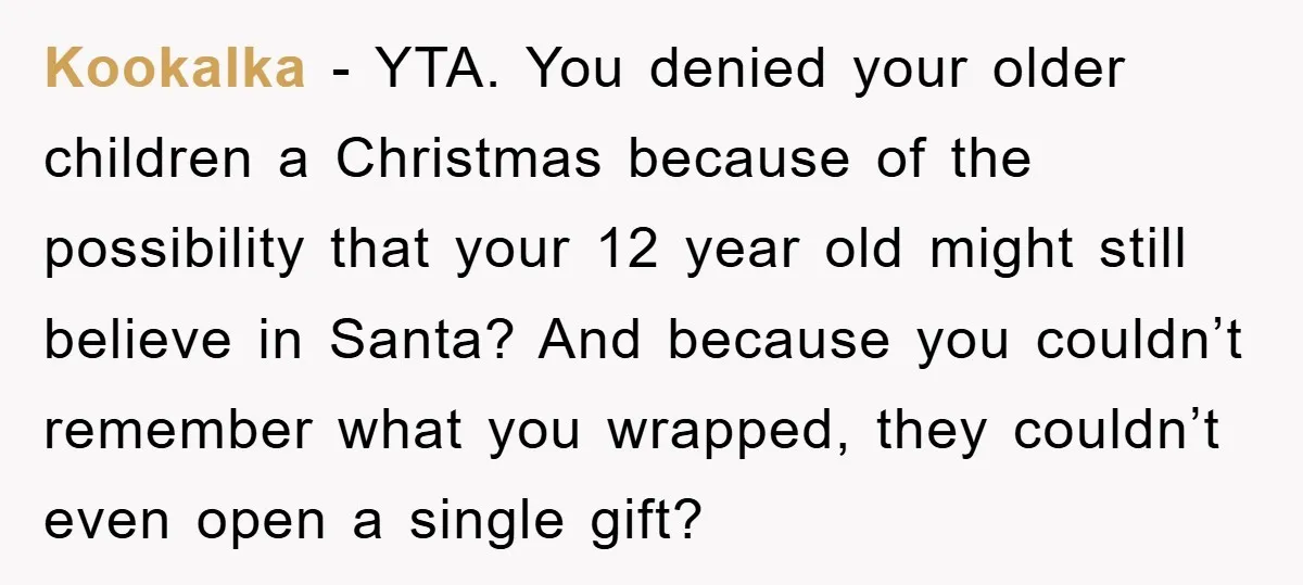 Kookalka − YTA. You denied your older children a Christmas because of the possibility that your 12 year old might still believe in Santa? And because you couldn’t remember what...