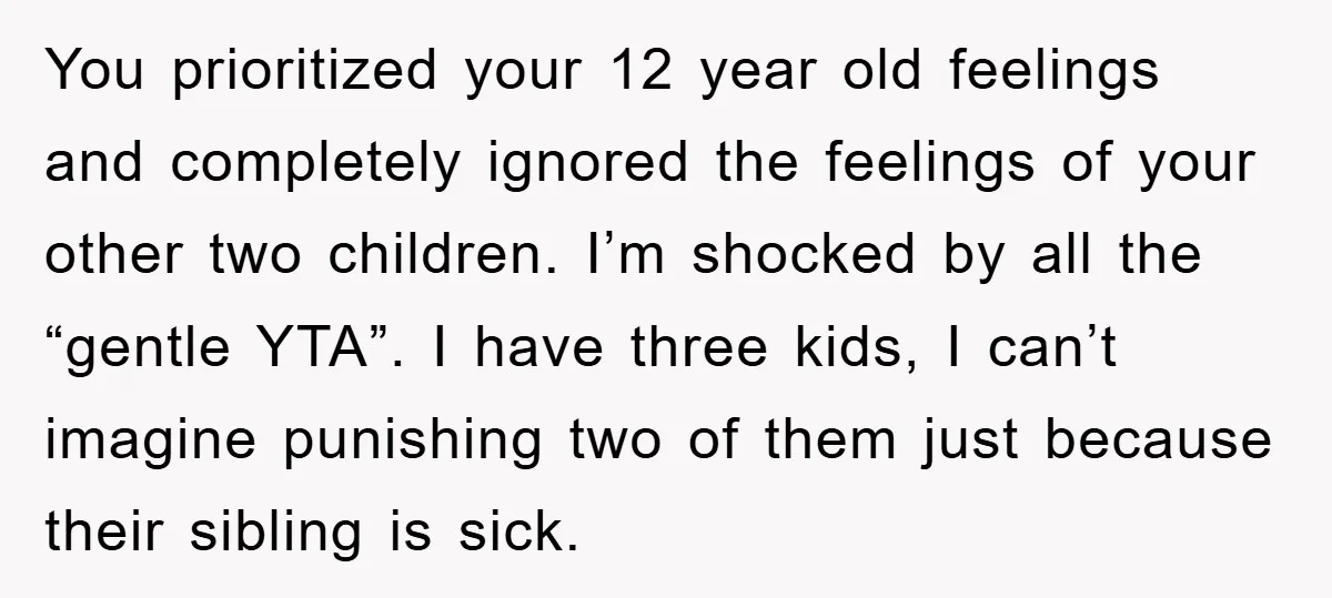You prioritized your 12 year old feelings and completely ignored the feelings of your other two children. I’m shocked by all the “gentle YTA”. I have three kids, I can’t...