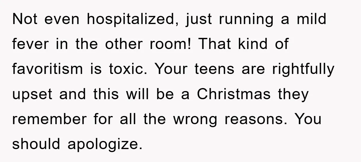 Not even hospitalized, just running a mild fever in the other room! That kind of favoritism is toxic. Your teens are rightfully upset and this will be a Christmas they...