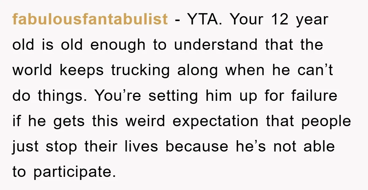 fabulousfantabulist − YTA. Your 12 year old is old enough to understand that the world keeps trucking along when he can’t do things. You’re setting him up for failure if...