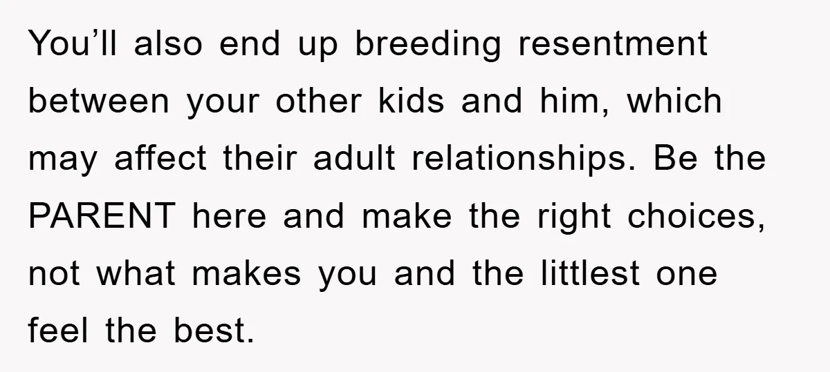You’ll also end up breeding resentment between your other kids and him, which may affect their adult relationships. Be the PARENT here and make the right choices, not what makes...