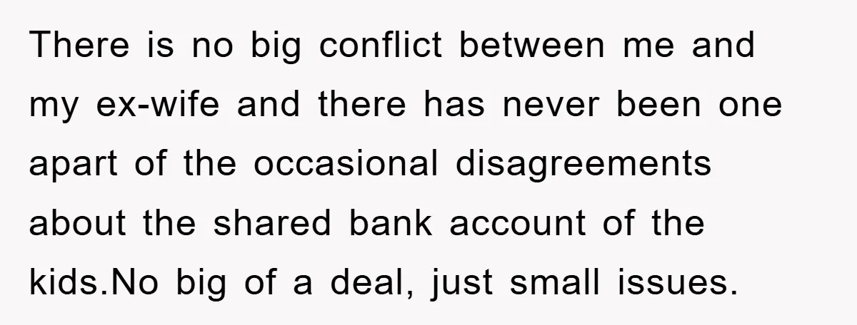 There is no big conflict between me and my ex-wife and there has never been one apart of the occasional disagreements about the shared bank account of the kids.No big...