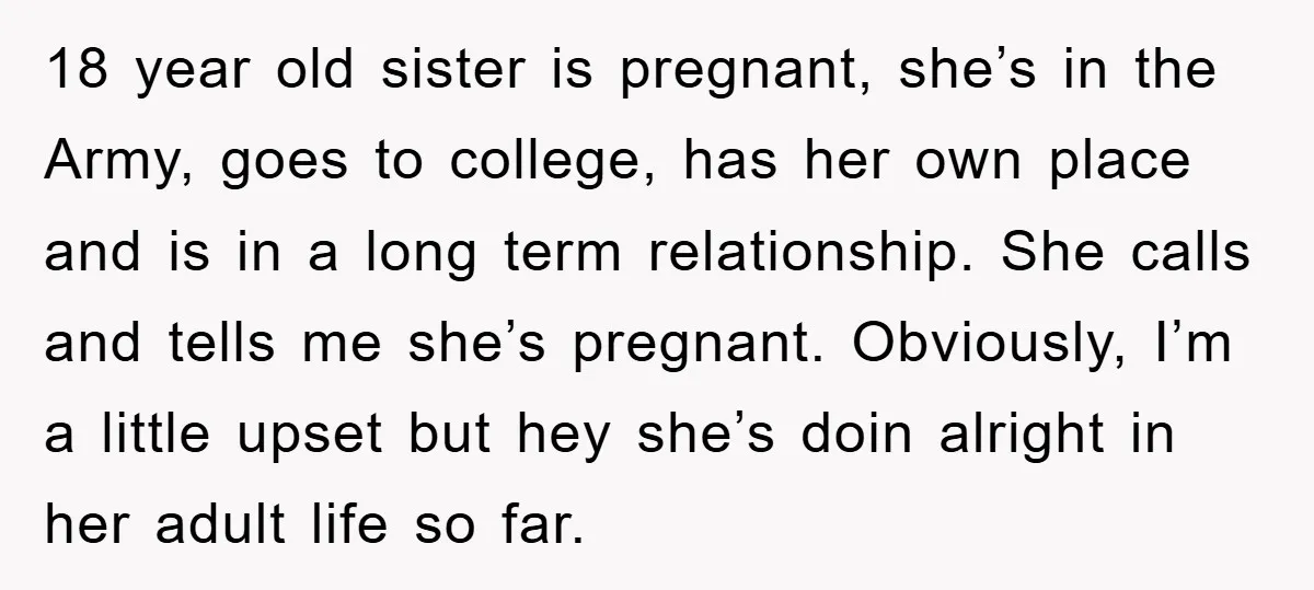 18 year old sister is pregnant, she’s in the Army, goes to college, has her own place and is in a long term relationship. She calls and tells me she’s...
