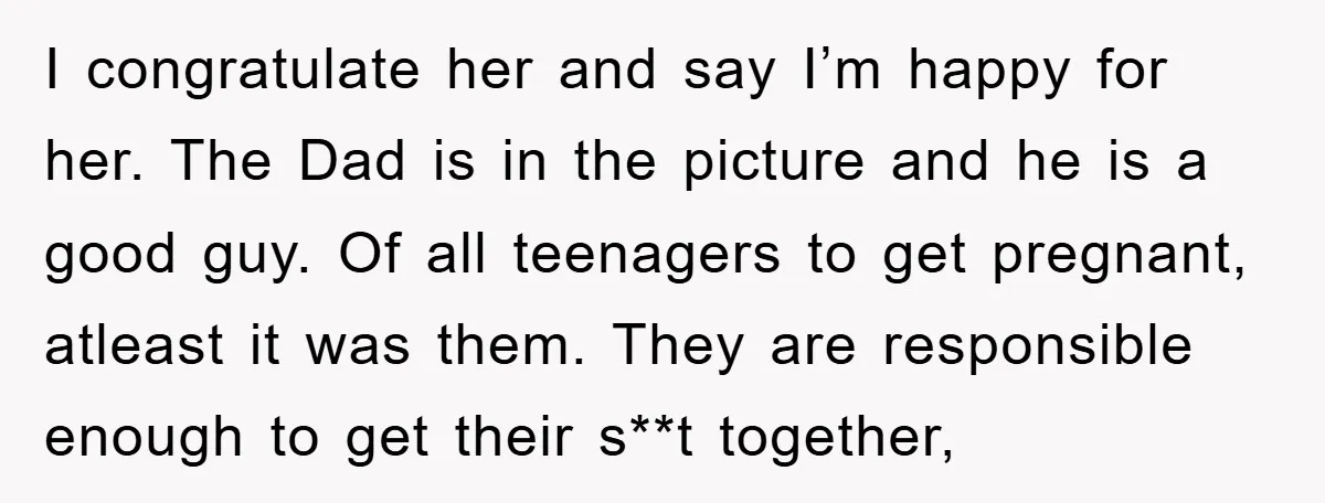 I congratulate her and say I’m happy for her. The Dad is in the picture and he is a good guy. Of all teenagers to get pregnant, atleast it was...