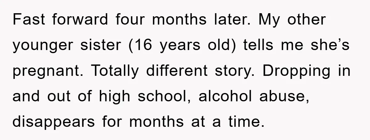 Fast forward four months later. My other younger sister (16 years old) tells me she’s pregnant. Totally different story. Dropping in and out of high school, alcohol abuse, disappears for...