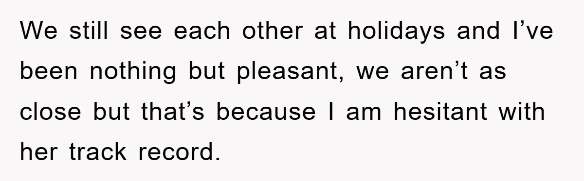 We still see each other at holidays and I’ve been nothing but pleasant, we aren’t as close but that’s because I am hesitant with her track record.