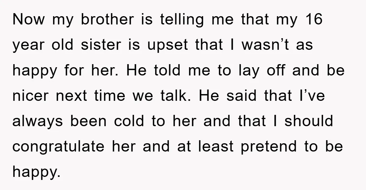 Now my brother is telling me that my 16 year old sister is upset that I wasn’t as happy for her. He told me to lay off and be nicer...