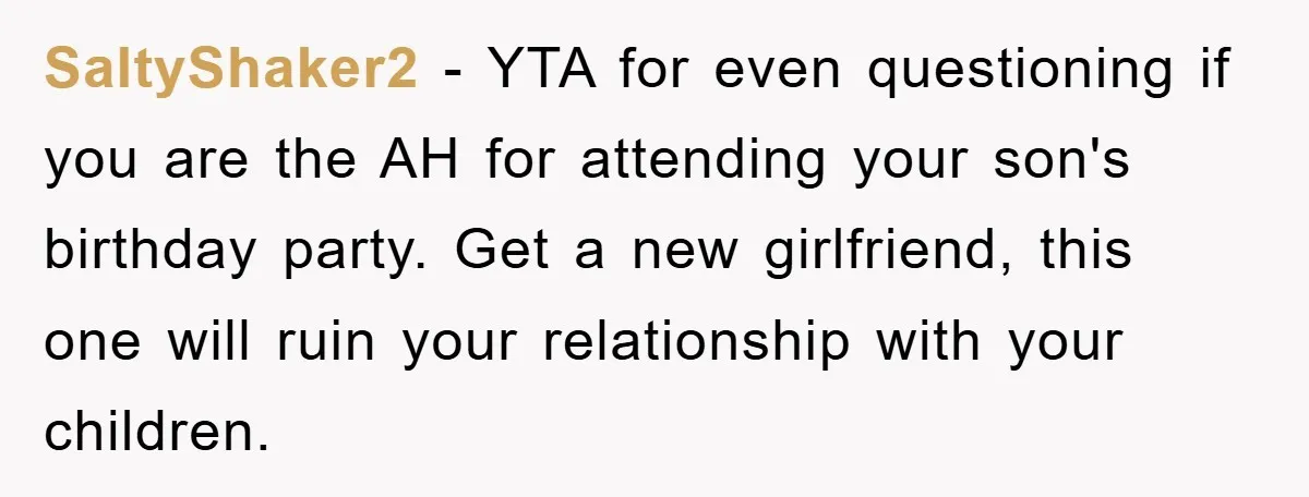 SaltyShaker2 − YTA for even questioning if you are the AH for attending your son's birthday party. Get a new girlfriend, this one will ruin your relationship with your children.