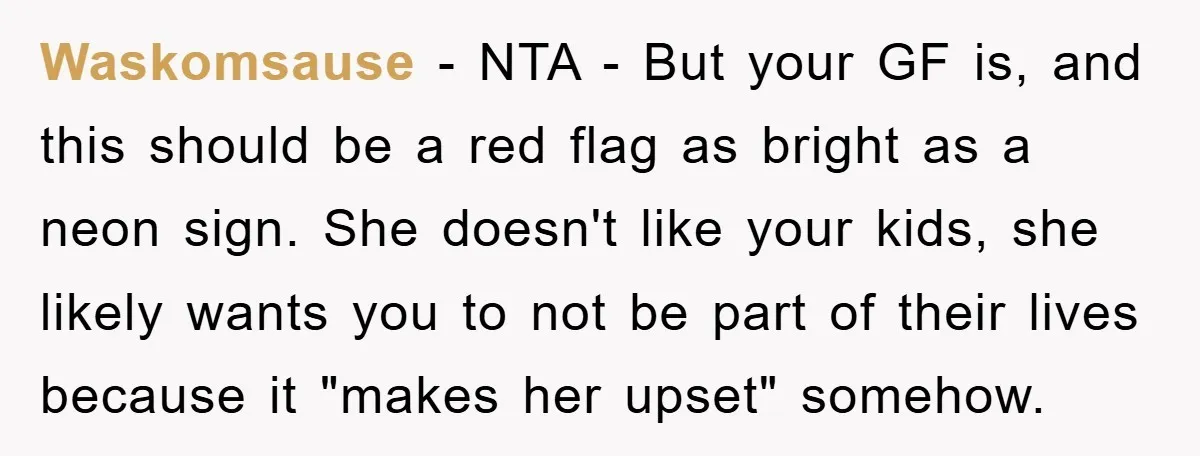 Waskomsause − NTA - But your GF is, and this should be a red flag as bright as a neon sign. She doesn't like your kids, she likely wants you...