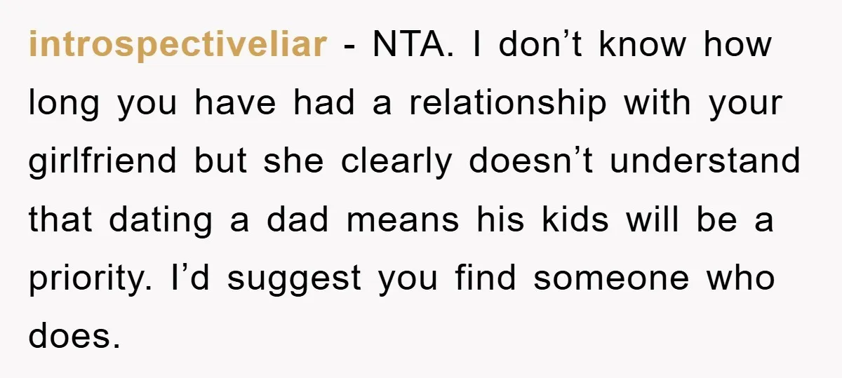 introspectiveliar − NTA. I don’t know how long you have had a relationship with your girlfriend but she clearly doesn’t understand that dating a dad means his kids will be...