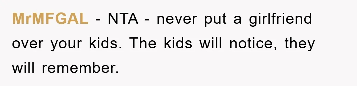 MrMFGAL − NTA - never put a girlfriend over your kids. The kids will notice, they will remember.