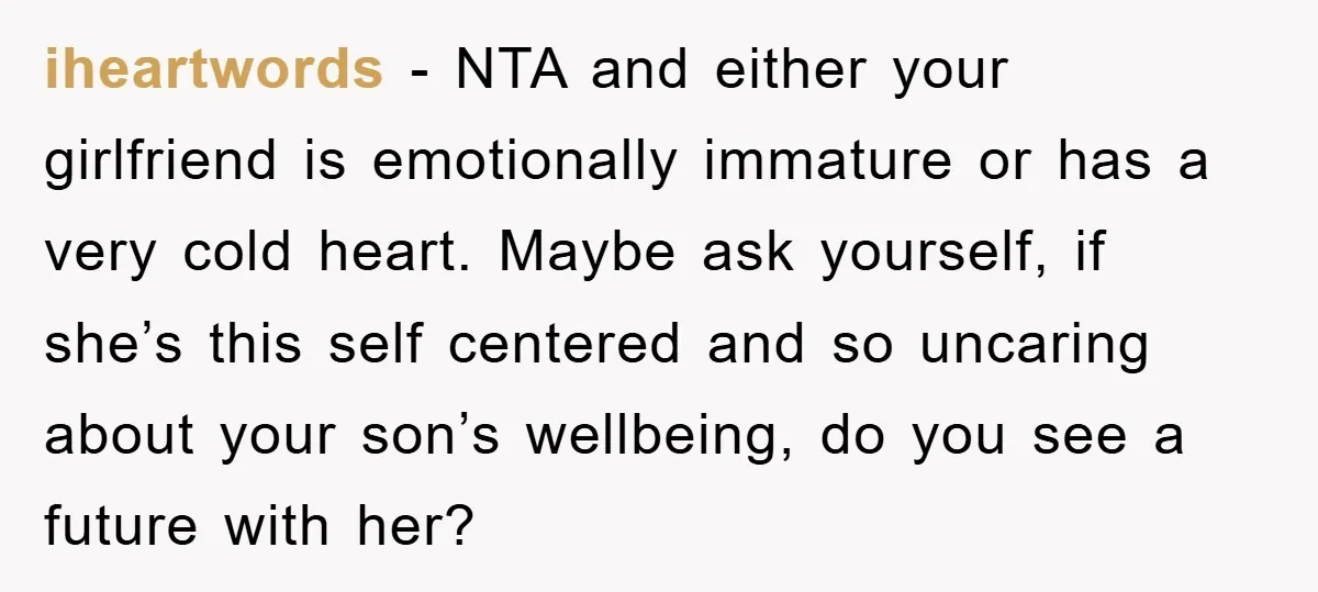 iheartwords − NTA and either your girlfriend is emotionally immature or has a very cold heart. Maybe ask yourself, if she’s this self centered and so uncaring about your son’s...