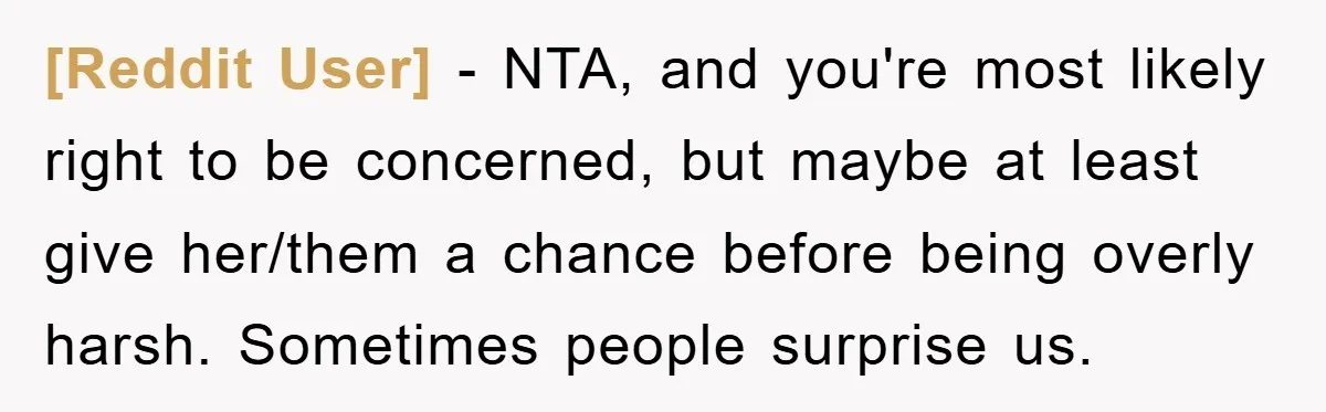 [Reddit User] − NTA, and you're most likely right to be concerned, but maybe at least give her/them a chance before being overly harsh. Sometimes people surprise us.