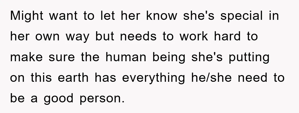 Might want to let her know she's special in her own way but needs to work hard to make sure the human being she's putting on this earth has everything...
